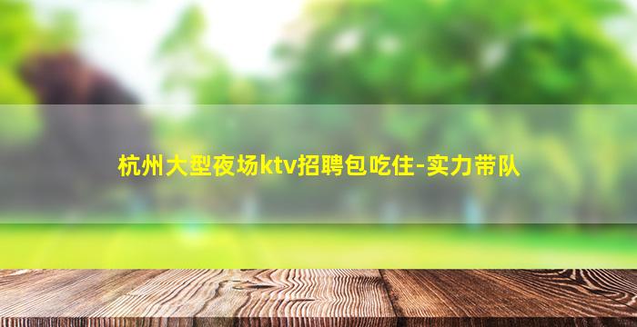 杭州大型夜场ktv招聘包吃住-实力带队
